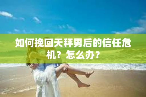 如何挽回天秤男后的信任危机？怎么办？