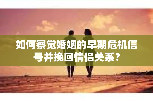 如何察觉婚姻的早期危机信号并挽回情侣关系？