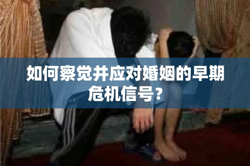 如何察觉并应对婚姻的早期危机信号？