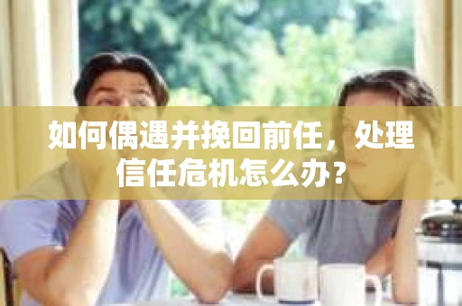 如何偶遇并挽回前任，处理信任危机怎么办？