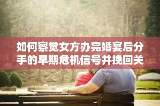 如何察觉女方办完婚宴后分手的早期危机信号并挽回关系？