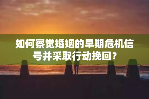 如何察觉婚姻的早期危机信号并采取行动挽回？