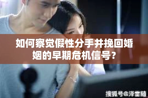 如何察觉假性分手并挽回婚姻的早期危机信号？