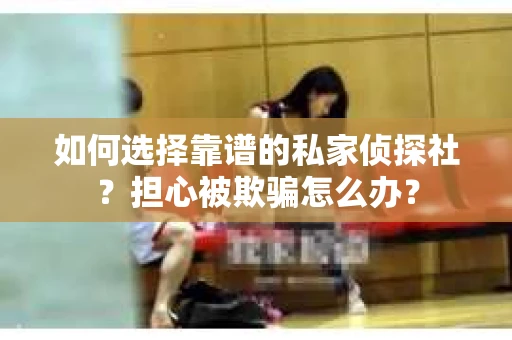 如何选择靠谱的私家侦探社？担心被欺骗怎么办？