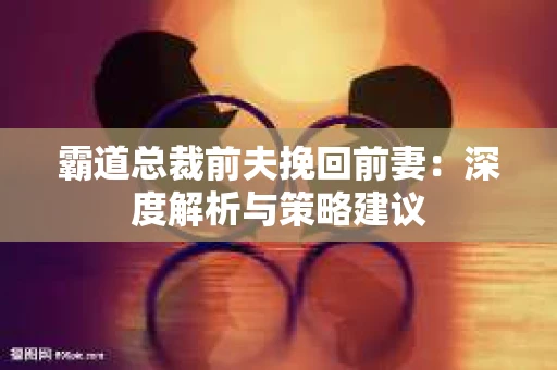 霸道总裁前夫挽回前妻：深度解析与策略建议