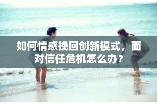 如何情感挽回创新模式,面对信任危机怎么办? 如何情感挽回创新模式,面对信任危机怎么办?