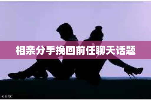 相亲分手挽回前任聊天话题