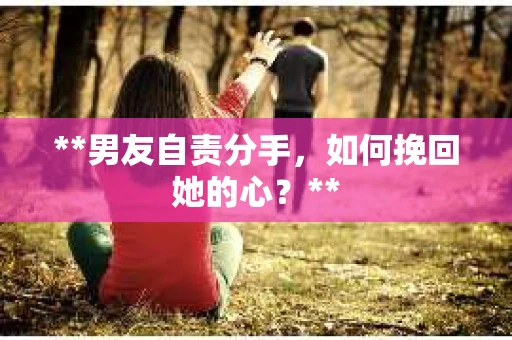 **男友自责分手，如何挽回她的心？**