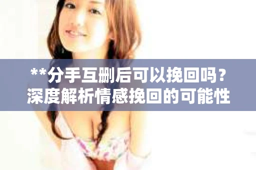 **分手互删后可以挽回吗？深度解析情感挽回的可能性**