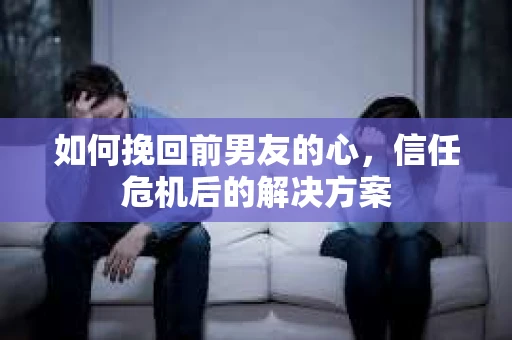 如何挽回前男友的心，信任危机后的解决方案