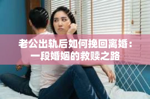 老公出轨后如何挽回离婚：一段婚姻的救赎之路