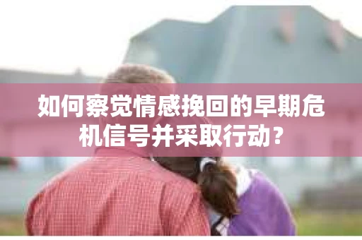 如何察觉情感挽回的早期危机信号并采取行动？