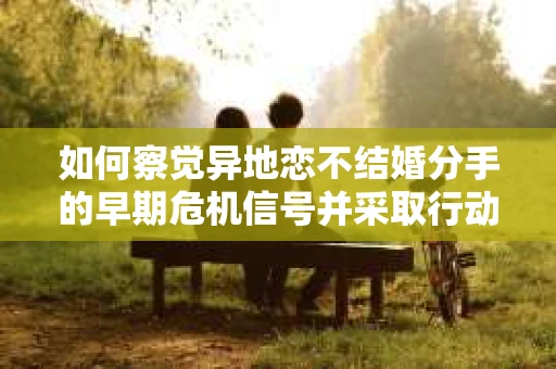 如何察觉异地恋不结婚分手的早期危机信号并采取行动？
