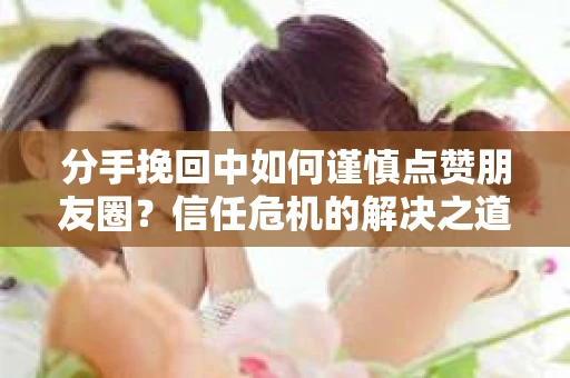 分手挽回中如何谨慎点赞朋友圈?信任危机的解决之道 分手挽回中如何谨慎点赞朋友圈?信任危机的解决之道