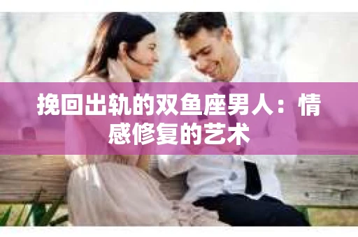 挽回出轨的双鱼座男人：情感修复的艺术