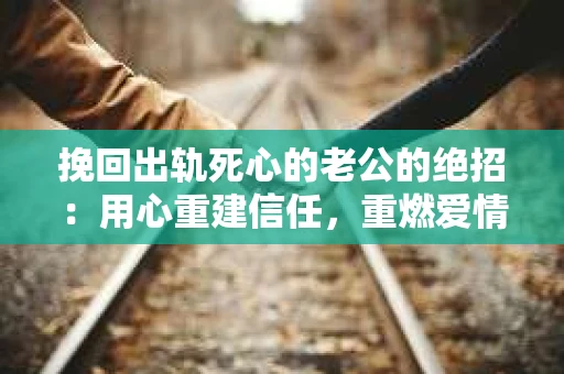 挽回出轨死心的老公的绝招：用心重建信任，重燃爱情火花