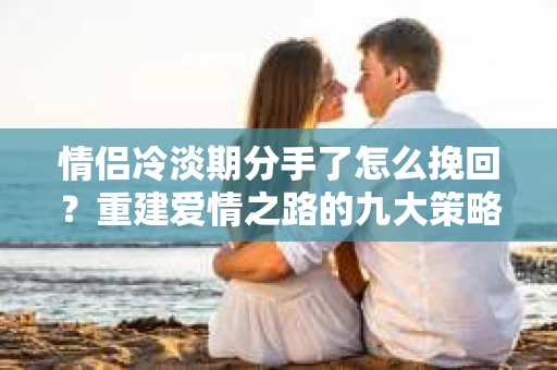 情侣冷淡期分手了怎么挽回？重建爱情之路的九大策略
