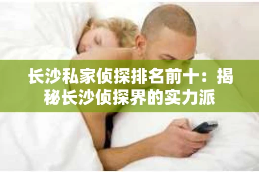 长沙私家侦探排名前十：揭秘长沙侦探界的实力派