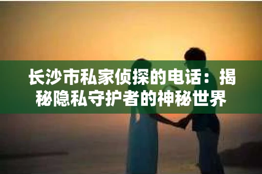 长沙市私家侦探的电话：揭秘隐私守护者的神秘世界