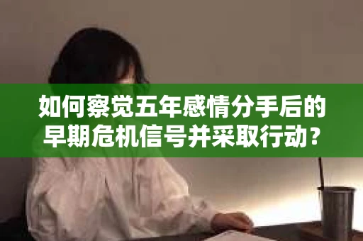 如何察觉五年感情分手后的早期危机信号并采取行动？