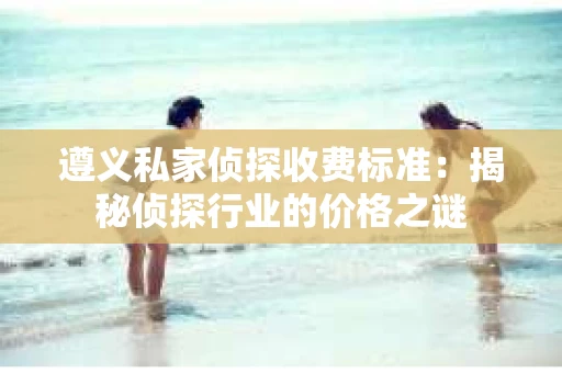 遵义私家侦探收费标准：揭秘侦探行业的价格之谜