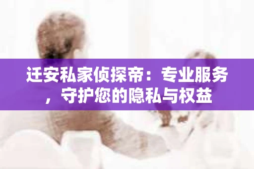 迁安私家侦探帝：专业服务，守护您的隐私与权益