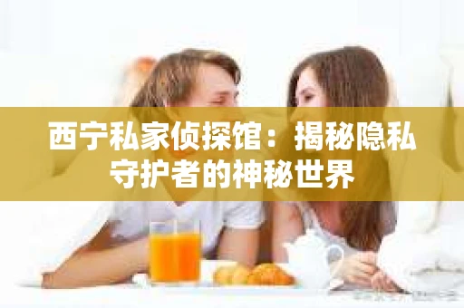 西宁私家侦探馆：揭秘隐私守护者的神秘世界