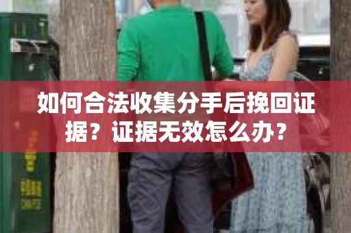 如何合法收集分手后挽回证据？证据无效怎么办？