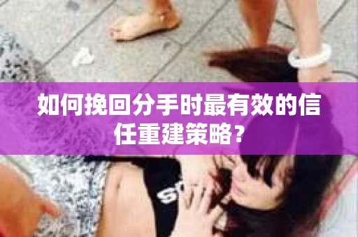 如何挽回分手时最有效的信任重建策略？
