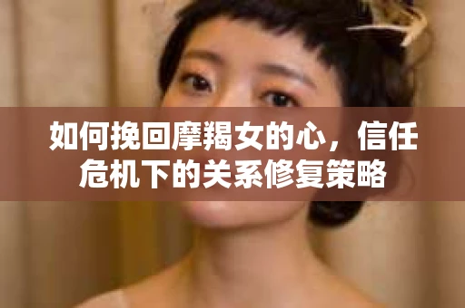 如何挽回摩羯女的心，信任危机下的关系修复策略