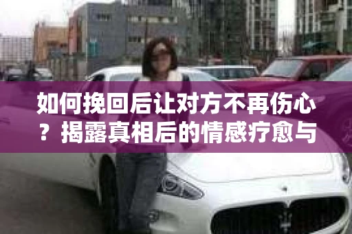 如何挽回后让对方不再伤心？揭露真相后的情感疗愈与前行计划