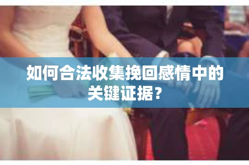 如何合法收集挽回感情中的关键证据？