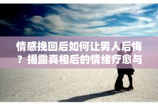 情感挽回后如何让男人后悔？揭露真相后的情绪疗愈与人生决策