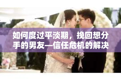如何度过平淡期，挽回想分手的男友—信任危机的解决之道