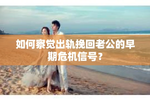 如何察觉出轨挽回老公的早期危机信号？