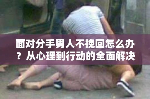 面对分手男人不挽回怎么办？从心理到行动的全面解决方案