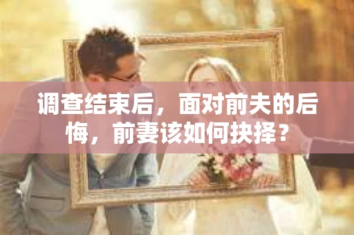 调查结束后，面对前夫的后悔，前妻该如何抉择？