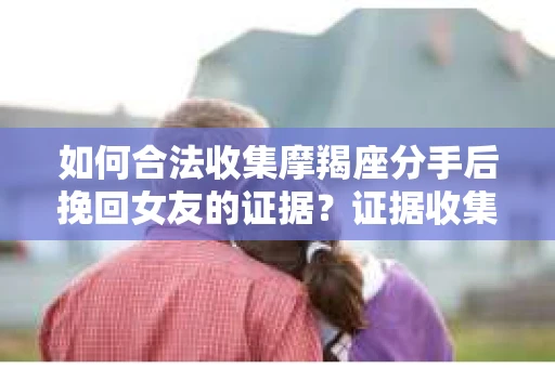 如何合法收集摩羯座分手后挽回女友的证据？证据收集策略与法律风险防范