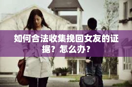 如何合法收集挽回女友的证据？怎么办？