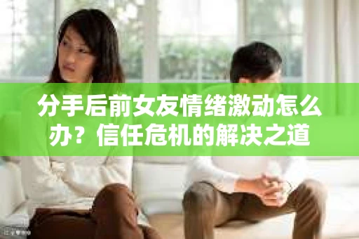 分手后前女友情绪激动怎么办？信任危机的解决之道