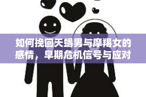 如何挽回天蝎男与摩羯女的感情,早期危机信号与应对策略 如何挽回天蝎男与摩羯女的感情,早期危机信号与应对策略
