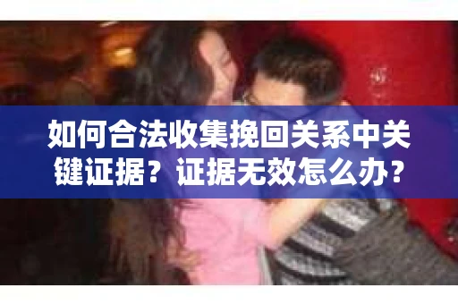 如何合法收集挽回关系中关键证据？证据无效怎么办？