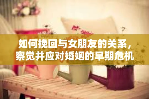 如何挽回与女朋友的关系，察觉并应对婚姻的早期危机信号