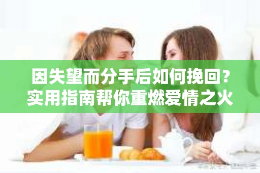 因失望而分手后如何挽回？实用指南帮你重燃爱情之火