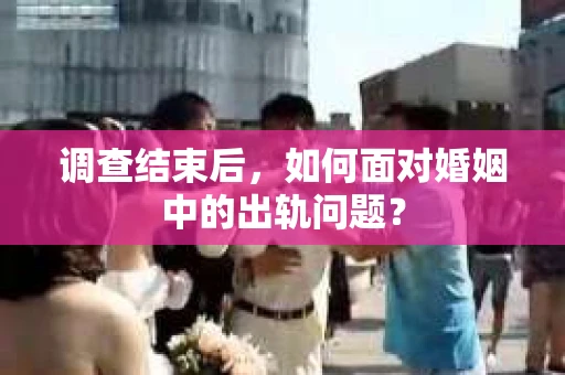 调查结束后，如何面对婚姻中的出轨问题？