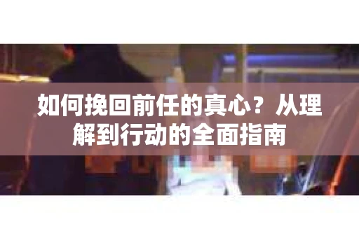 如何挽回前任的真心？从理解到行动的全面指南