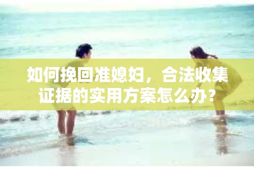如何挽回准媳妇，合法收集证据的实用方案怎么办？