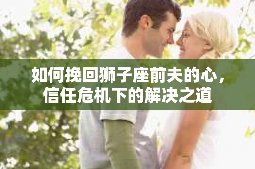如何挽回狮子座前夫的心，信任危机下的解决之道