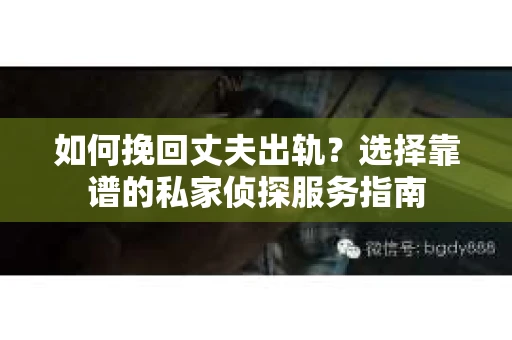 如何挽回丈夫出轨？选择靠谱的私家侦探服务指南