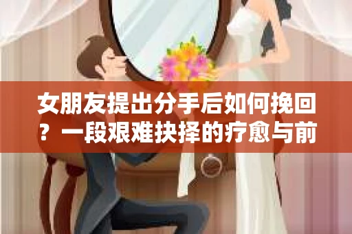 女朋友提出分手后如何挽回?一段艰难抉择的疗愈与前行之路 女朋友提出分手后如何挽回?一段艰难抉择的疗愈与前行之路